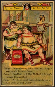 Caesar: Von Cassius has a lean and hungry look, would he were fatter. Brutus: Feed him on Libby, McNeill & Libby's Cooked Corned Beef. Caesar: Ay, do so, good Brutus, let us have only men about us that are fat. [front]